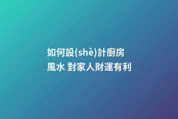 如何設(shè)計廚房風水 對家人財運有利